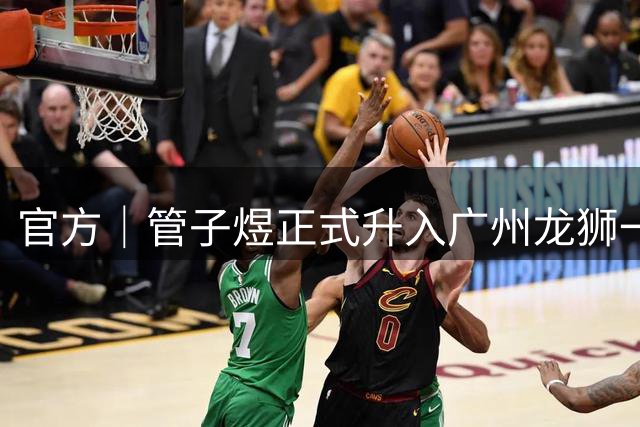 官方｜管子煜正式升入广州龙狮一队